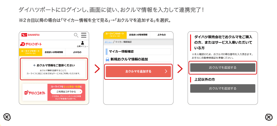 ダイハツポートにログインし、画面に従い、おクルマ情報を入力して連携完了！ ※２台目以降の場合は「マイカー情報を全て見る」→「おクルマを追加する」を選択。
